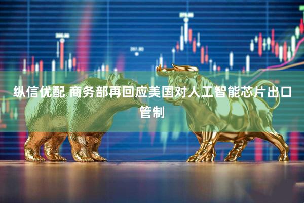 纵信优配 商务部再回应美国对人工智能芯片出口管制