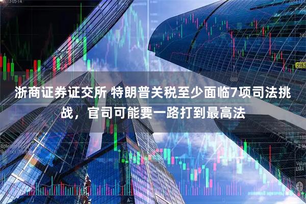 浙商证券证交所 特朗普关税至少面临7项司法挑战，官司可能要一路打到最高法
