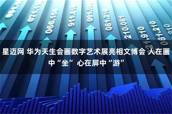 星迈网 华为天生会画数字艺术展亮相文博会 人在画中“坐” 心在屏中“游”