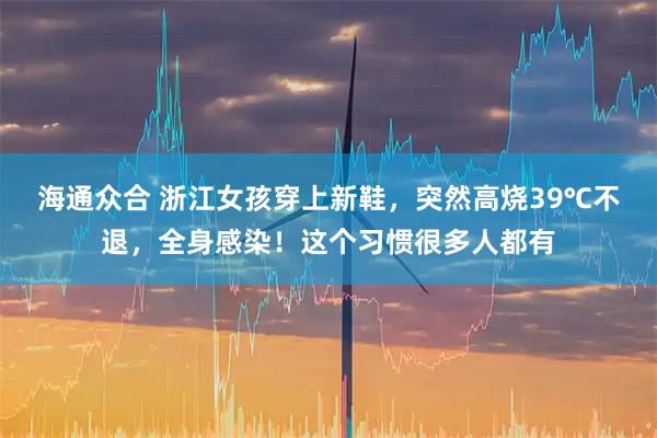 海通众合 浙江女孩穿上新鞋，突然高烧39℃不退，全身感染！这个习惯很多人都有
