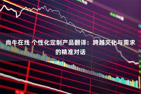 尚牛在线 个性化定制产品翻译：跨越文化与需求的精准对话