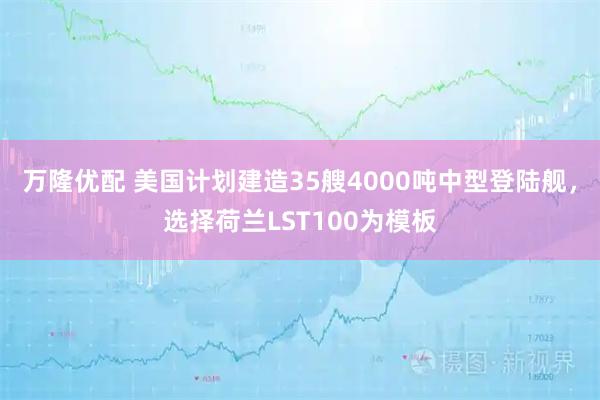 万隆优配 美国计划建造35艘4000吨中型登陆舰，选择荷兰LST100为模板
