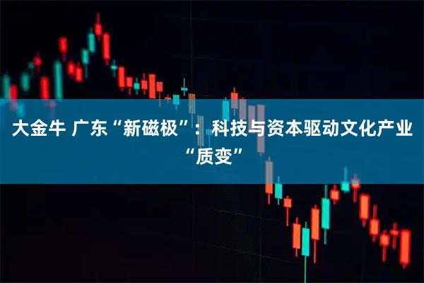 大金牛 广东“新磁极”：科技与资本驱动文化产业“质变”