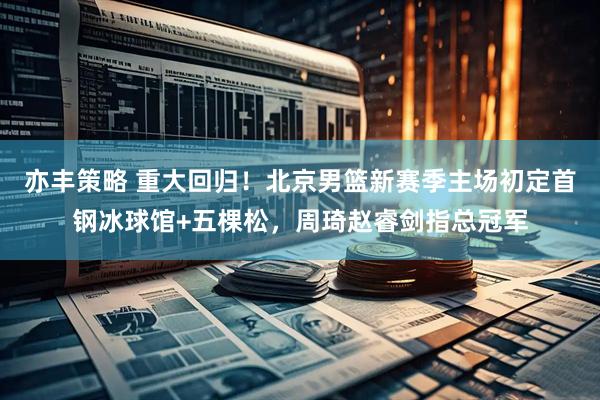 亦丰策略 重大回归！北京男篮新赛季主场初定首钢冰球馆+五棵松，周琦赵睿剑指总冠军