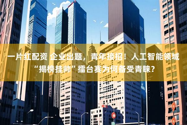 一片红配资 企业出题，青年接招！人工智能领域“揭榜挂帅”擂台赛为何备受青睐？